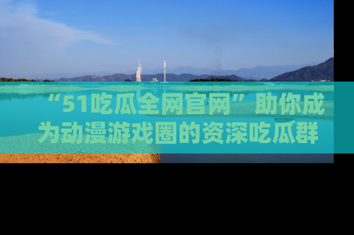 “51吃瓜全网官网”助你成为动漫游戏圈的资深吃瓜群众！