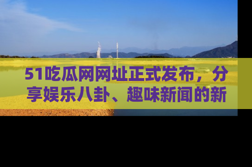 51吃瓜网网址正式发布,分享娱乐八卦、趣味新闻的新平台