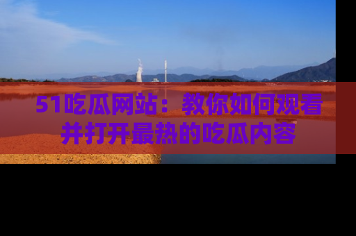51吃瓜网站：教你如何观看并打开最热的吃瓜内容