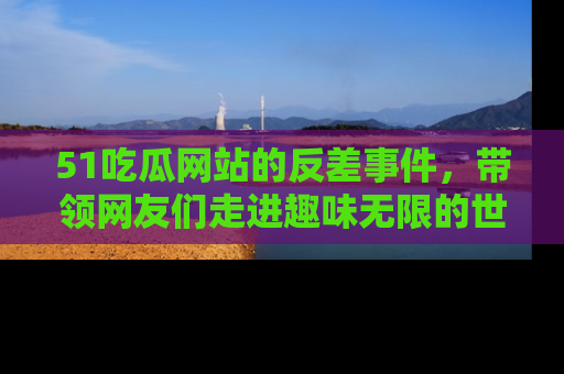 51吃瓜网站的反差事件，带领网友们走进趣味无限的世界