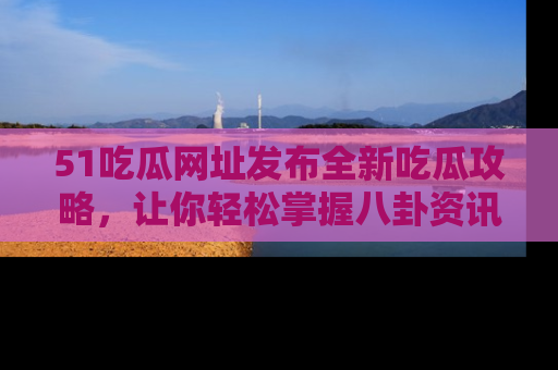 51吃瓜网址发布全新吃瓜攻略，让你轻松掌握八卦资讯！