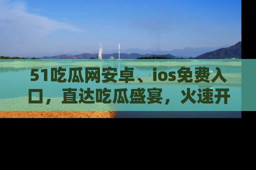 51吃瓜网安卓、ios免费入口，直达吃瓜盛宴，火速开启线上体验！