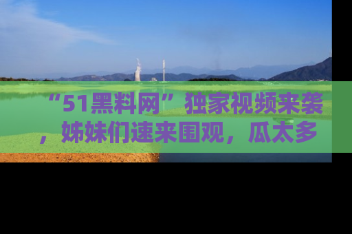 “51黑料网”独家视频来袭，姊妹们速来围观，瓜太多简直停不下来！