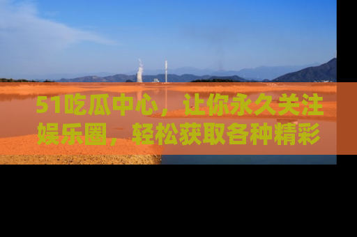 51吃瓜中心,让你永久关注娱乐圈,轻松获取各种精彩的吃瓜信息!