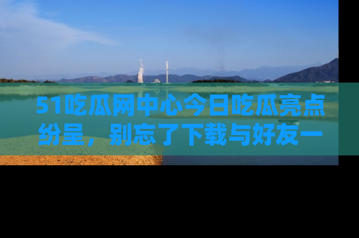 51吃瓜网中心今日吃瓜亮点纷呈,别忘了下载与好友一同分享!