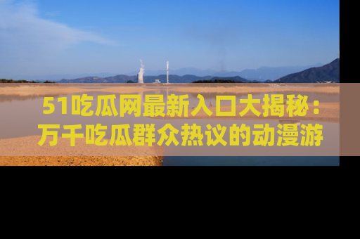 51吃瓜网最新入口大揭秘:万千吃瓜群众热议的动漫游戏事件