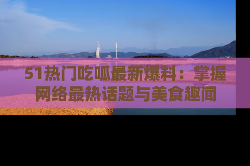 51热门吃呱最新爆料：掌握网络最热话题与美食趣闻