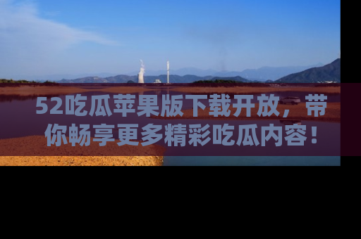 52吃瓜苹果版下载开放，带你畅享更多精彩吃瓜内容！