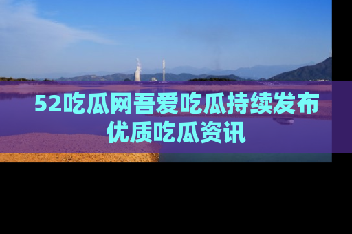 52吃瓜网吾爱吃瓜持续发布优质吃瓜资讯