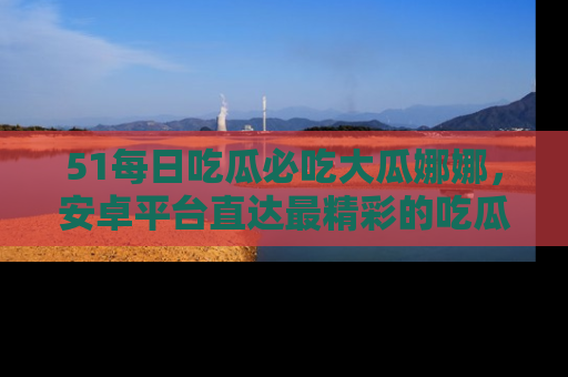 51每日吃瓜必吃大瓜娜娜，安卓平台直达最精彩的吃瓜内容。