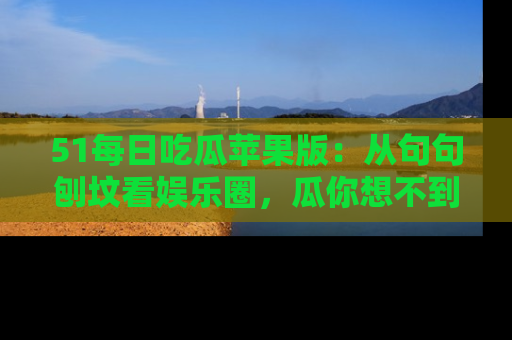 51每日吃瓜苹果版：从句句刨坟看娱乐圈，瓜你想不到的精彩纷呈！