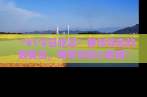 “91今日吃瓜”带你体验的爆笑瓜，值得你精心收藏！