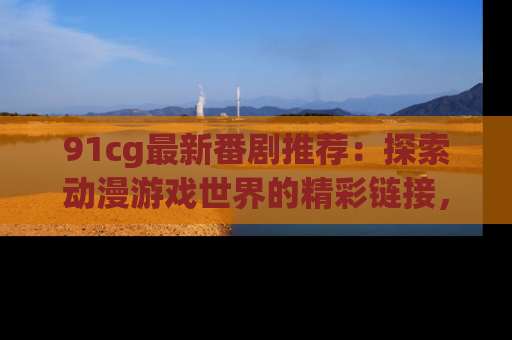 91cg最新番剧推荐：探索动漫游戏世界的精彩链接，尽在此处！