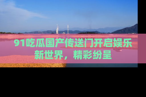 91吃瓜国产传送门开启娱乐新世界，精彩纷呈