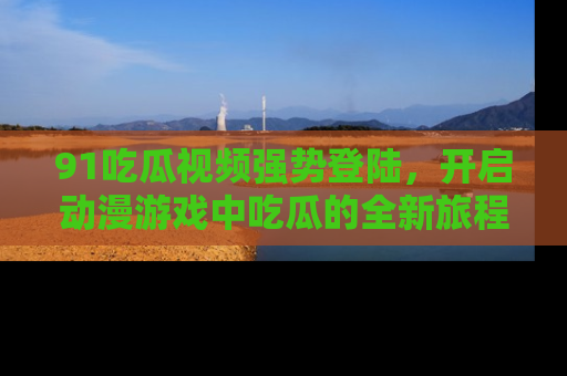 91吃瓜视频强势登陆，开启动漫游戏中吃瓜的全新旅程！