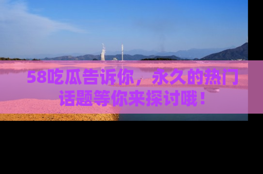 58吃瓜告诉你，永久的热门话题等你来探讨哦！