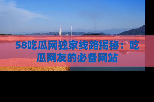 58吃瓜网独家线路揭秘：吃瓜网友的必备网站
