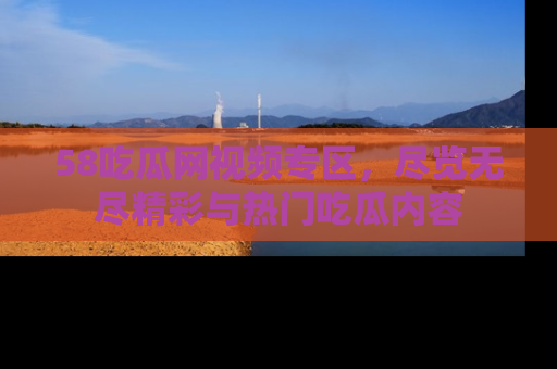 58吃瓜网视频专区，尽览无尽精彩与热门吃瓜内容