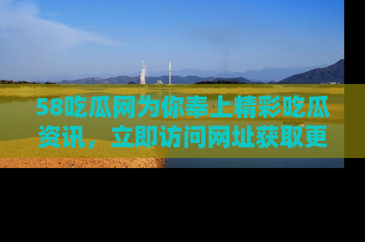 58吃瓜网为你奉上精彩吃瓜资讯，立即访问网址获取更多内容！