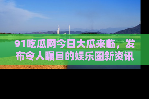 91吃瓜网今日大瓜来临，发布令人瞩目的娱乐圈新资讯！