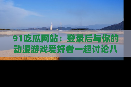 91吃瓜网站：登录后与你的动漫游戏爱好者一起讨论八卦！
