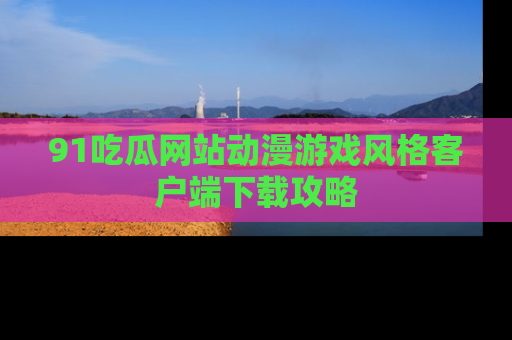 91吃瓜网站动漫游戏风格客户端下载攻略