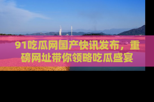 91吃瓜网国产快讯发布，重磅网址带你领略吃瓜盛宴