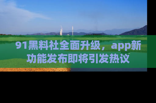 91黑料社全面升级，app新功能发布即将引发热议