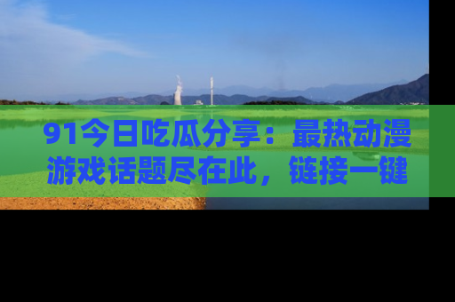 91今日吃瓜分享：最热动漫游戏话题尽在此，链接一键畅游！