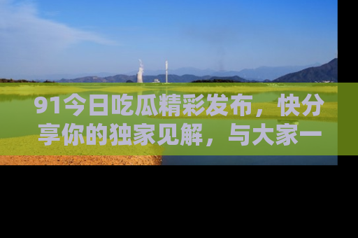 91今日吃瓜精彩发布，快分享你的独家见解，与大家一起讨论吧！