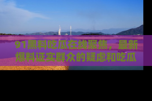 91黑料吃瓜在线聚焦，最新爆料证实群众的疑虑和吃瓜乐趣！