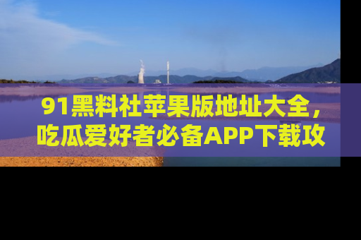 91黑料社苹果版地址大全，吃瓜爱好者必备APP下载攻略