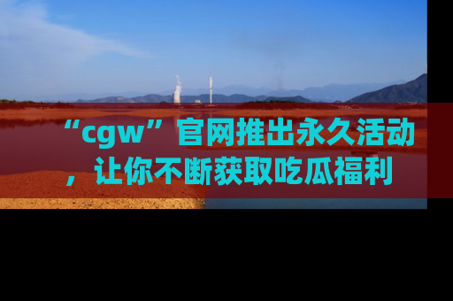 “cgw”官网推出永久活动，让你不断获取吃瓜福利