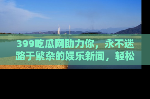 399吃瓜网助力你，永不迷路于繁杂的娱乐新闻，轻松追踪热点！