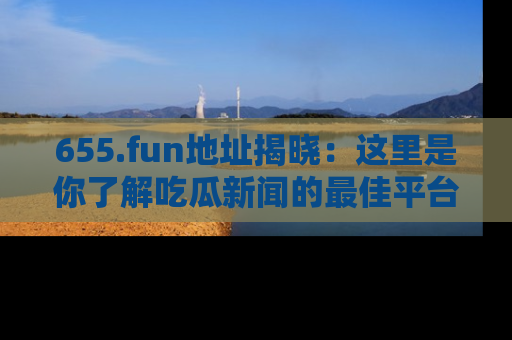 655.fun地址揭晓：这里是你了解吃瓜新闻的最佳平台，快来探索吧！