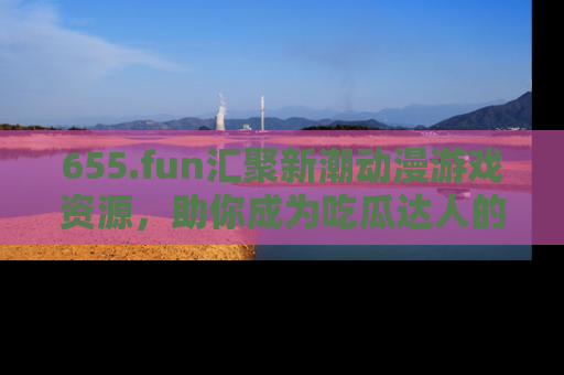 655.fun汇聚新潮动漫游戏资源，助你成为吃瓜达人的必备平台！