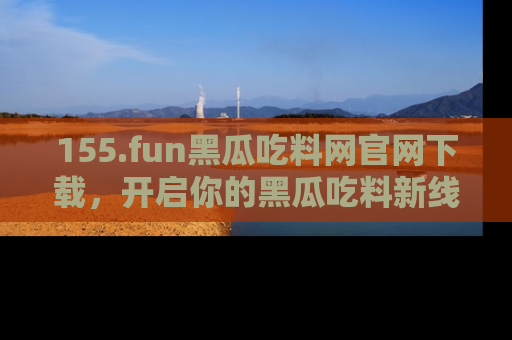 155.fun黑瓜吃料网官网下载，开启你的黑瓜吃料新线路，轻松找到入口！