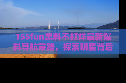 155fun黑料不打烊最新爆料导航带路，探索明星背后的秘密