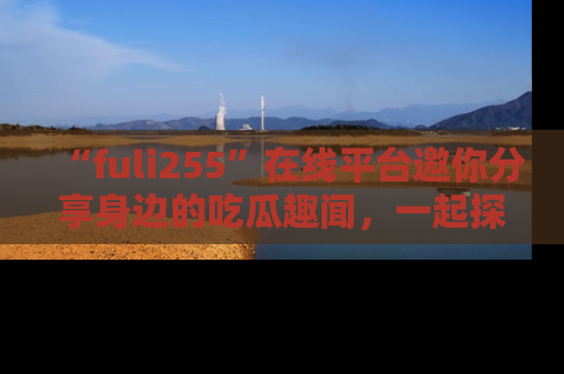 “fuli255”在线平台邀你分享身边的吃瓜趣闻，一起探索生活的小秘密！
