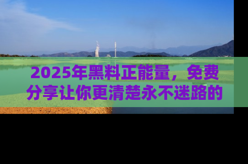 2025年黑料正能量，免费分享让你更清楚永不迷路的真相！