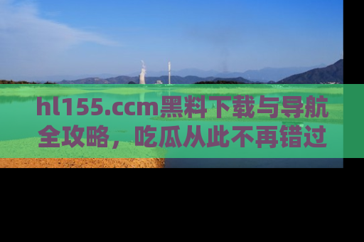 hl155.ccm黑料下载与导航全攻略，吃瓜从此不再错过任何热点