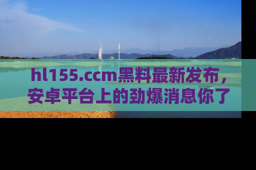 hl155.ccm黑料最新发布，安卓平台上的劲爆消息你了解了吗？