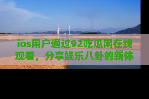 ios用户通过92吃瓜网在线观看，分享娱乐八卦的新体验！