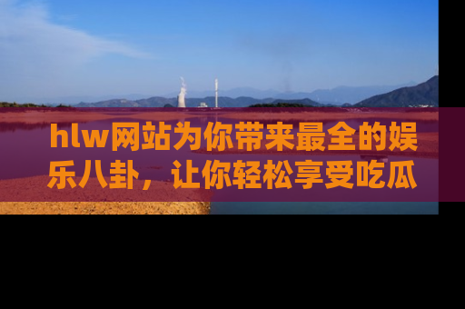 hlw网站为你带来最全的娱乐八卦，让你轻松享受吃瓜时光