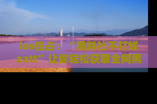 ios独占：“黑料社不打烊zztt”让你轻松获取全网黑料信息，不容错过！