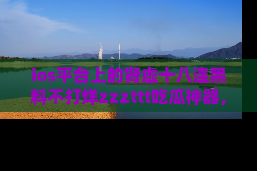 ios平台上的肾虚十八连黑料不打烊zzzttt吃瓜神器，你绝对不能错过
