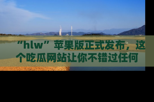 “hlw”苹果版正式发布，这个吃瓜网站让你不错过任何热议话题！