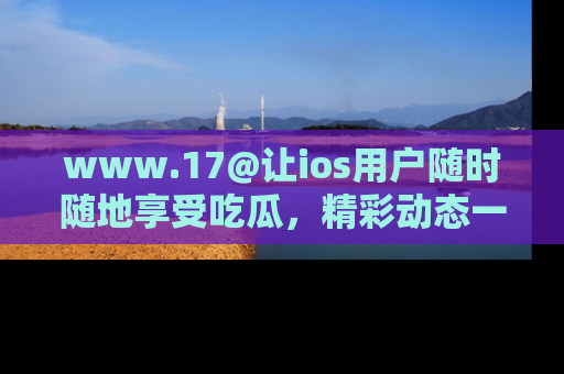 www.17@让ios用户随时随地享受吃瓜，精彩动态一手掌握
