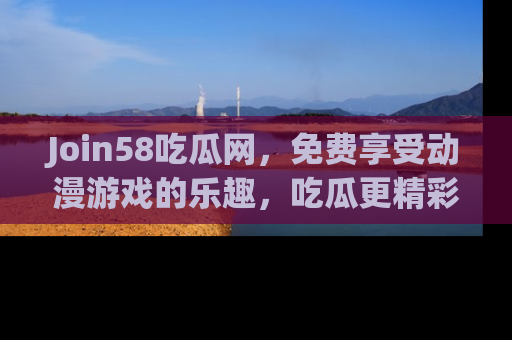 Join58吃瓜网，免费享受动漫游戏的乐趣，吃瓜更精彩！