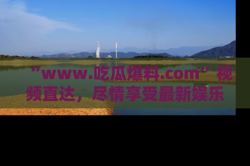 “www.吃瓜爆料.com”视频直达，尽情享受最新娱乐圈的吃瓜盛宴！